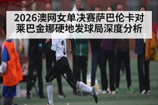 2026澳网女单决赛萨巴伦卡对莱巴金娜硬地发球局深度分析