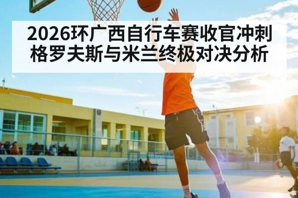 2026环广西自行车赛收官冲刺 格罗夫斯与米兰终极对决分析