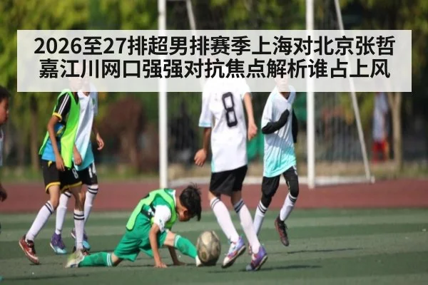 2026至27排超男排赛季上海对北京张哲嘉江川网口强强对抗焦点解析谁占上风