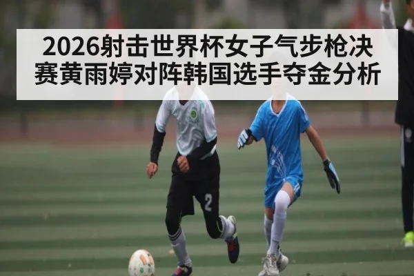 2026射击世界杯女子气步枪决赛黄雨婷对阵韩国选手夺金分析