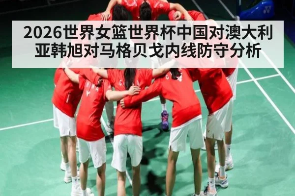 2026世界女篮世界杯中国对澳大利亚韩旭对马格贝戈内线防守分析