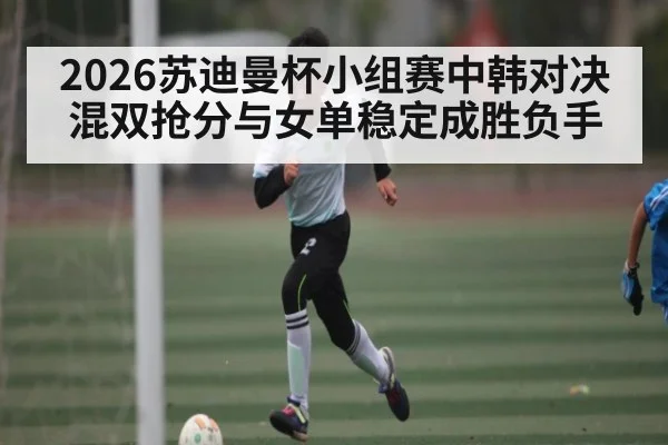 2026苏迪曼杯小组赛中韩对决混双抢分与女单稳定成胜负手