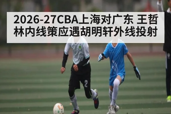 2026-27CBA上海对广东 王哲林内线策应遇胡明轩外线投射